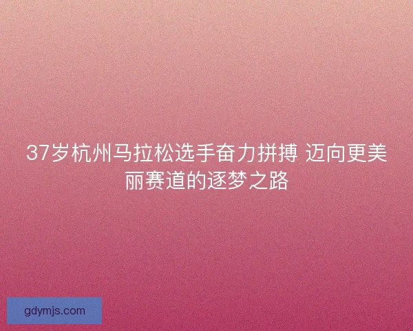 37岁杭州马拉松选手奋力拼搏 迈向更美丽赛道的逐梦之路