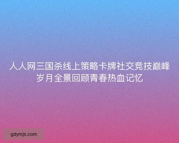 人人网三国杀线上策略卡牌社交竞技巅峰岁月全景回顾青春热血记忆