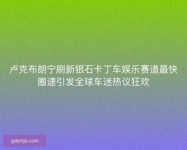 卢克布朗宁刷新银石卡丁车娱乐赛道最快圈速引发全球车迷热议狂欢