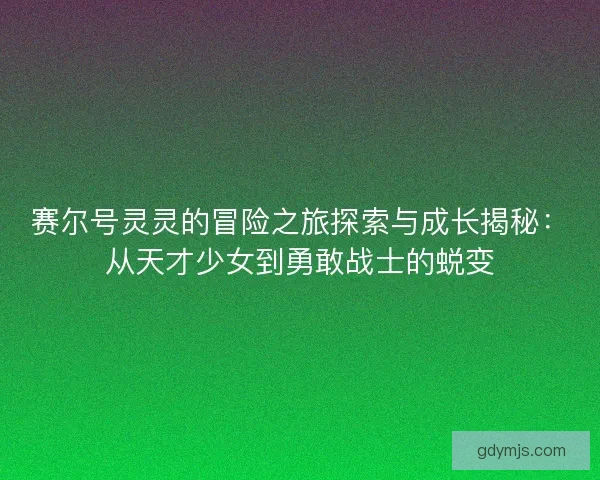 赛尔号灵灵的冒险之旅探索与成长揭秘：从天才少女到勇敢战士的蜕变