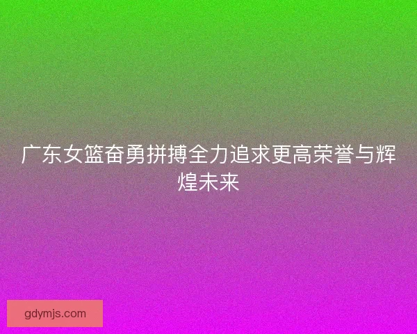 广东女篮奋勇拼搏全力追求更高荣誉与辉煌未来